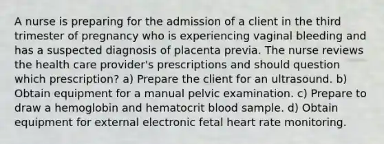 A nurse is preparing for the admission of a client in the third trimester of pregnancy who is experiencing vaginal bleeding and has a suspected diagnosis of placenta previa. The nurse reviews the health care provider's prescriptions and should question which prescription? a) Prepare the client for an ultrasound. b) Obtain equipment for a manual pelvic examination. c) Prepare to draw a hemoglobin and hematocrit blood sample. d) Obtain equipment for external electronic fetal heart rate monitoring.