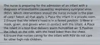 The nurse is preparing for the admission of an infant with a diagnosis of bronchiolitis caused by respiratory syncytial virus (RSV). Which interventions should the nurse include in the plan of care? Select all that apply. 1.Place the infant in a private room. 2.Ensure that the infant's head is in a flexed position. 3.Wear a mask, gown, and gloves when in contact with the infant. 4.Place the infant in a tent that delivers warm humidified air. 5.Position the infant on the side, with the head lower than the chest. 6.Ensure that nurses caring for the infant with RSV do not care for other high-risk children.