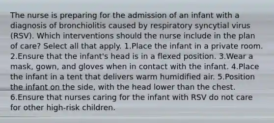 The nurse is preparing for the admission of an infant with a diagnosis of bronchiolitis caused by respiratory syncytial virus (RSV). Which interventions should the nurse include in the plan of care? Select all that apply. 1.Place the infant in a private room. 2.Ensure that the infant's head is in a flexed position. 3.Wear a mask, gown, and gloves when in contact with the infant. 4.Place the infant in a tent that delivers warm humidified air. 5.Position the infant on the side, with the head lower than the chest. 6.Ensure that nurses caring for the infant with RSV do not care for other high-risk children.