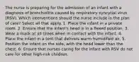 The nurse is preparing for the admission of an infant with a diagnosis of bronchiolitis caused by respiratory syncytial virus (RSV). Which interventions should the nurse include in the plan of care? Select all that apply. 1. Place the infant in a private room. 2. Ensure that the infant's head is in a flexed position. 3. Wear a mask at all times when in contact with the infant. 4. Place the infant in a tent that delivers warm humidified air. 5. Position the infant on the side, with the head lower than the chest. 6. Ensure that nurses caring for the infant with RSV do not care for other high-risk children.