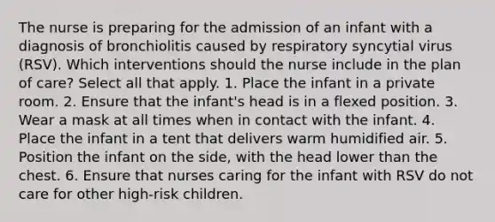 The nurse is preparing for the admission of an infant with a diagnosis of bronchiolitis caused by respiratory syncytial virus (RSV). Which interventions should the nurse include in the plan of care? Select all that apply. 1. Place the infant in a private room. 2. Ensure that the infant's head is in a flexed position. 3. Wear a mask at all times when in contact with the infant. 4. Place the infant in a tent that delivers warm humidified air. 5. Position the infant on the side, with the head lower than the chest. 6. Ensure that nurses caring for the infant with RSV do not care for other high-risk children.