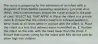 The nurse is preparing for the admission of an infant with a diagnosis of bronchiolitis caused by respiratory syncytial virus (RSV). Which interventions should the nurse include in the plan of care? SELECT ALL THAT APPLY. A. Place the infant in a private room B. Ensure that the infant's head is in a flexed position C. Wear mask at all times when in contact with the infant. D. Place the infant in a tent that delivers warm humidified air. E. Position the infant on the side, with the head lower than the chest. F. Ensure that nurses caring for the infant with RSV do not care for other high-risk children.