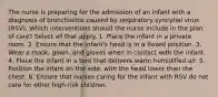 The nurse is preparing for the admission of an infant with a diagnosis of bronchiolitis caused by respiratory syncytial virus (RSV). Which interventions should the nurse include in the plan of care? Select all that apply. 1. Place the infant in a private room. 2. Ensure that the infant's head is in a flexed position. 3. Wear a mask, gown, and gloves when in contact with the infant. 4. Place the infant in a tent that delivers warm humidified air. 5. Position the infant on the side, with the head lower than the chest. 6. Ensure that nurses caring for the infant with RSV do not care for other high-risk children.