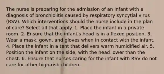 The nurse is preparing for the admission of an infant with a diagnosis of bronchiolitis caused by respiratory syncytial virus (RSV). Which interventions should the nurse include in the plan of care? Select all that apply. 1. Place the infant in a private room. 2. Ensure that the infant's head is in a flexed position. 3. Wear a mask, gown, and gloves when in contact with the infant. 4. Place the infant in a tent that delivers warm humidified air. 5. Position the infant on the side, with the head lower than the chest. 6. Ensure that nurses caring for the infant with RSV do not care for other high-risk children.