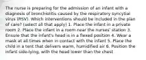 The nurse is preparing for the admission of an infant with a diagnosis of bronchiolitis caused by the respiratory syncytial virus (RSV). Which interventions should be included in the plan of care? (select all that apply) 1. Place the infant in a private room 2. Place the infant in a room near the nurses' station 3. Ensure that the infant's head is in a flexed position 4. Wear a mask at all times when in contact with the infant 5. Place the child in a tent that delivers warm, humidified air 6. Position the infant side-lying, with the head lower than the chest