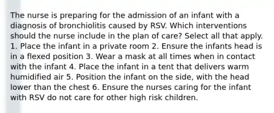 The nurse is preparing for the admission of an infant with a diagnosis of bronchiolitis caused by RSV. Which interventions should the nurse include in the plan of care? Select all that apply. 1. Place the infant in a private room 2. Ensure the infants head is in a flexed position 3. Wear a mask at all times when in contact with the infant 4. Place the infant in a tent that delivers warm humidified air 5. Position the infant on the side, with the head lower than the chest 6. Ensure the nurses caring for the infant with RSV do not care for other high risk children.