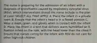 The nurse is preparing for the admission of an infant with a diagnosis of bronchiolitis caused by respiratory syncytial virus (RSV). Which interventions should the nurse include in the plan of care? SELECT ALL THAT APPLY. A. Place the infant in a private room B. Ensure that the infant's head is in a flexed position C. Wear a mask, gown, and gloves when in contact with the infant D. Place the infant in a tent that delivers warm humidified air E. Position infant on the side, with the head lower than the chest F. Ensure that nurses caring for the infant with RSV do not care for other high-risk children