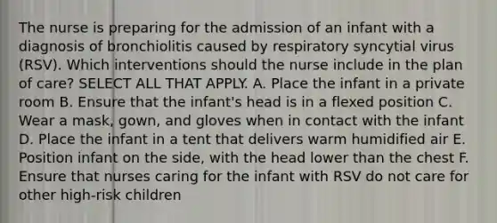 The nurse is preparing for the admission of an infant with a diagnosis of bronchiolitis caused by respiratory syncytial virus (RSV). Which interventions should the nurse include in the plan of care? SELECT ALL THAT APPLY. A. Place the infant in a private room B. Ensure that the infant's head is in a flexed position C. Wear a mask, gown, and gloves when in contact with the infant D. Place the infant in a tent that delivers warm humidified air E. Position infant on the side, with the head lower than the chest F. Ensure that nurses caring for the infant with RSV do not care for other high-risk children