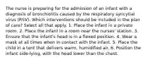 The nurse is preparing for the admission of an infant with a diagnosis of bronchiolitis caused by the respiratory syncytial virus (RSV). Which interventions should be included in the plan of care? Select all that apply. 1. Place the infant in a private room. 2. Place the infant in a room near the nurses' station. 3. Ensure that the infant's head is in a flexed position. 4. Wear a mask at all times when in contact with the infant. 5. Place the child in a tent that delivers warm, humidified air. 6. Position the infant side-lying, with the head lower than the chest.