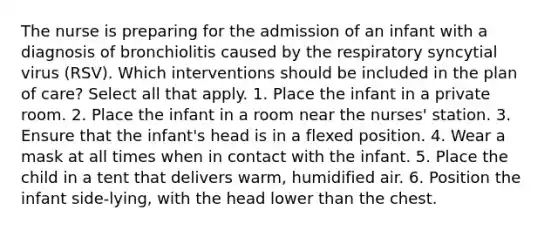 The nurse is preparing for the admission of an infant with a diagnosis of bronchiolitis caused by the respiratory syncytial virus (RSV). Which interventions should be included in the plan of care? Select all that apply. 1. Place the infant in a private room. 2. Place the infant in a room near the nurses' station. 3. Ensure that the infant's head is in a flexed position. 4. Wear a mask at all times when in contact with the infant. 5. Place the child in a tent that delivers warm, humidified air. 6. Position the infant side-lying, with the head lower than the chest.