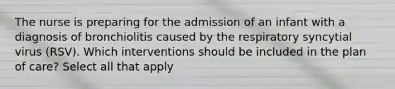 The nurse is preparing for the admission of an infant with a diagnosis of bronchiolitis caused by the respiratory syncytial virus (RSV). Which interventions should be included in the plan of care? Select all that apply