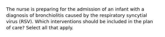 The nurse is preparing for the admission of an infant with a diagnosis of bronchiolitis caused by the respiratory syncytial virus (RSV). Which interventions should be included in the plan of care? Select all that apply.