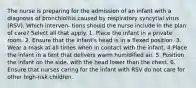 The nurse is preparing for the admission of an infant with a diagnosis of bronchiolitis caused by respiratory syncytial virus (RSV). Which interven- tions should the nurse include in the plan of care? Select all that apply. 1. Place the infant in a private room. 2. Ensure that the infant's head is in a flexed position. 3. Wear a mask at all times when in contact with the infant. 4.Place the infant in a tent that delivers warm humidified air. 5. Position the infant on the side, with the head lower than the chest. 6. Ensure that nurses caring for the infant with RSV do not care for other high-risk children.