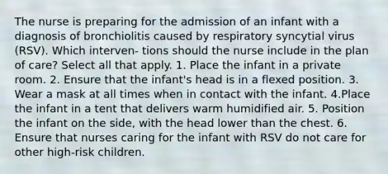 The nurse is preparing for the admission of an infant with a diagnosis of bronchiolitis caused by respiratory syncytial virus (RSV). Which interven- tions should the nurse include in the plan of care? Select all that apply. 1. Place the infant in a private room. 2. Ensure that the infant's head is in a flexed position. 3. Wear a mask at all times when in contact with the infant. 4.Place the infant in a tent that delivers warm humidified air. 5. Position the infant on the side, with the head lower than the chest. 6. Ensure that nurses caring for the infant with RSV do not care for other high-risk children.