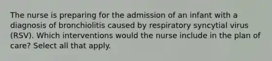 The nurse is preparing for the admission of an infant with a diagnosis of bronchiolitis caused by respiratory syncytial virus (RSV). Which interventions would the nurse include in the plan of care? Select all that apply.