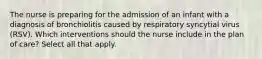 The nurse is preparing for the admission of an infant with a diagnosis of bronchiolitis caused by respiratory syncytial virus (RSV). Which interventions should the nurse include in the plan of care? Select all that apply.