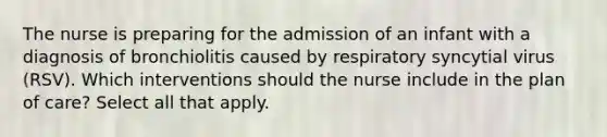 The nurse is preparing for the admission of an infant with a diagnosis of bronchiolitis caused by respiratory syncytial virus (RSV). Which interventions should the nurse include in the plan of care? Select all that apply.