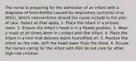 The nurse is preparing for the admission of an infant with a diagnosis of bronchiolitis caused by respiratory syncytial virus (RSV). Which interventions should the nurse include in the plan of care. Select all that apply. 1. Place the infant in a private room. 2. Ensure the infant's head is in a flexed position. 3. Wear a mask at all times when in contact with the infant. 4. Place the infant in a tent that delivers warm humidified air. 5. Position the infant on the side, with the head lower than the chest. 6. Ensure the nurses caring for the infant with RSV do not care for other high-risk children.