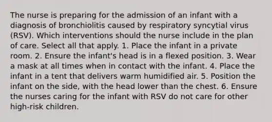 The nurse is preparing for the admission of an infant with a diagnosis of bronchiolitis caused by respiratory syncytial virus (RSV). Which interventions should the nurse include in the plan of care. Select all that apply. 1. Place the infant in a private room. 2. Ensure the infant's head is in a flexed position. 3. Wear a mask at all times when in contact with the infant. 4. Place the infant in a tent that delivers warm humidified air. 5. Position the infant on the side, with the head lower than the chest. 6. Ensure the nurses caring for the infant with RSV do not care for other high-risk children.