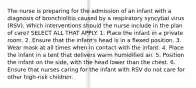 The nurse is preparing for the admission of an infant with a diagnosis of bronchiolitis caused by a respiratory syncytial virus (RSV). Which interventions should the nurse include in the plan of care? SELECT ALL THAT APPLY. 1. Place the infant in a private room. 2. Ensure that the infant's head is in a flexed position. 3. Wear mask at all times when in contact with the infant. 4. Place the infant in a tent that delivers warm humidified air. 5. Position the infant on the side, with the head lower than the chest. 6. Ensure that nurses caring for the infant with RSV do not care for other high-risk children.