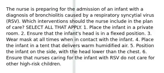 The nurse is preparing for the admission of an infant with a diagnosis of bronchiolitis caused by a respiratory syncytial virus (RSV). Which interventions should the nurse include in the plan of care? SELECT ALL THAT APPLY. 1. Place the infant in a private room. 2. Ensure that the infant's head is in a flexed position. 3. Wear mask at all times when in contact with the infant. 4. Place the infant in a tent that delivers warm humidified air. 5. Position the infant on the side, with the head lower than the chest. 6. Ensure that nurses caring for the infant with RSV do not care for other high-risk children.