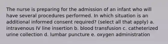 The nurse is preparing for the admission of an infant who will have several procedures performed. In which situation is an additional informed consent required? (select all that apply) a. intravenous IV line insertion b. blood transfusion c. catheterized urine collection d. lumbar puncture e. oxygen administration