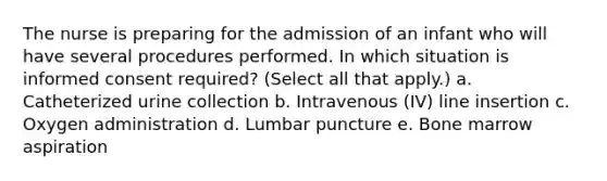 The nurse is preparing for the admission of an infant who will have several procedures performed. In which situation is informed consent required? (Select all that apply.) a. Catheterized urine collection b. Intravenous (IV) line insertion c. Oxygen administration d. Lumbar puncture e. Bone marrow aspiration