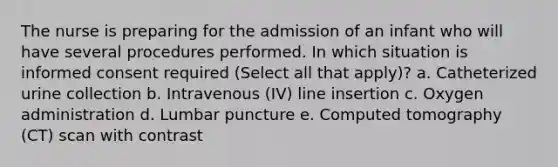 The nurse is preparing for the admission of an infant who will have several procedures performed. In which situation is informed consent required (Select all that apply)? a. Catheterized urine collection b. Intravenous (IV) line insertion c. Oxygen administration d. Lumbar puncture e. Computed tomography (CT) scan with contrast