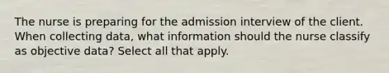 The nurse is preparing for the admission interview of the client. When collecting data, what information should the nurse classify as objective data? Select all that apply.