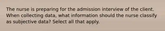 The nurse is preparing for the admission interview of the client. When collecting data, what information should the nurse classify as subjective data? Select all that apply.