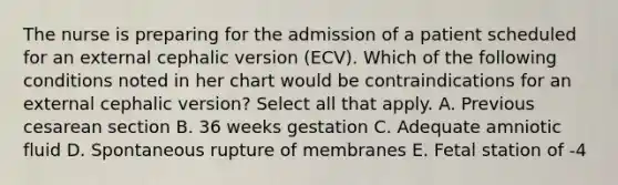 The nurse is preparing for the admission of a patient scheduled for an external cephalic version (ECV). Which of the following conditions noted in her chart would be contraindications for an external cephalic version? Select all that apply. A. Previous cesarean section B. 36 weeks gestation C. Adequate amniotic fluid D. Spontaneous rupture of membranes E. Fetal station of -4