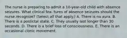 The nurse is preparing to admit a 10-year-old child with absence seizures. What clinical fea- tures of absence seizures should the nurse recognize? (Select all that apply.) A. There is no aura. B. There is a postictal state. C. They usually last longer than 30 seconds. D. There is a brief loss of consciousness. E. There is an occasional clonic movement.