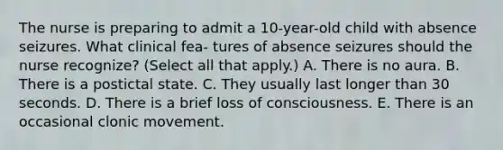 The nurse is preparing to admit a 10-year-old child with absence seizures. What clinical fea- tures of absence seizures should the nurse recognize? (Select all that apply.) A. There is no aura. B. There is a postictal state. C. They usually last longer than 30 seconds. D. There is a brief loss of consciousness. E. There is an occasional clonic movement.