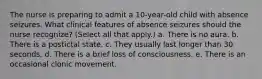 The nurse is preparing to admit a 10-year-old child with absence seizures. What clinical features of absence seizures should the nurse recognize? (Select all that apply.) a. There is no aura. b. There is a postictal state. c. They usually last longer than 30 seconds. d. There is a brief loss of consciousness. e. There is an occasional clonic movement.