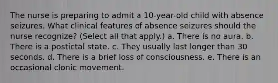 The nurse is preparing to admit a 10-year-old child with absence seizures. What clinical features of absence seizures should the nurse recognize? (Select all that apply.) a. There is no aura. b. There is a postictal state. c. They usually last longer than 30 seconds. d. There is a brief loss of consciousness. e. There is an occasional clonic movement.