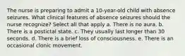 The nurse is preparing to admit a 10-year-old child with absence seizures. What clinical features of absence seizures should the nurse recognize? Select all that apply a. There is no aura. b. There is a postictal state. c. They usually last longer than 30 seconds. d. There is a brief loss of consciousness. e. There is an occasional clonic movement.