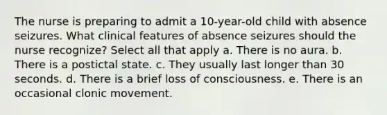 The nurse is preparing to admit a 10-year-old child with absence seizures. What clinical features of absence seizures should the nurse recognize? Select all that apply a. There is no aura. b. There is a postictal state. c. They usually last longer than 30 seconds. d. There is a brief loss of consciousness. e. There is an occasional clonic movement.