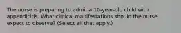 The nurse is preparing to admit a 10-year-old child with appendicitis. What clinical manifestations should the nurse expect to observe? (Select all that apply.)