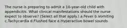 The nurse is preparing to admit a 10-year-old child with appendicitis. What clinical manifestations should the nurse expect to observe? (Select all that apply.) a.Fever b.Vomiting c.Tachycardia d.Flushed face e.Hyperactive bowel sounds