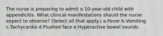 The nurse is preparing to admit a 10-year-old child with appendicitis. What clinical manifestations should the nurse expect to observe? (Select all that apply.) a.Fever b.Vomiting c.Tachycardia d.Flushed face e.Hyperactive bowel sounds