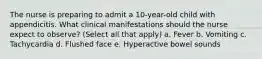 The nurse is preparing to admit a 10-year-old child with appendicitis. What clinical manifestations should the nurse expect to observe? (Select all that apply) a. Fever b. Vomiting c. Tachycardia d. Flushed face e. Hyperactive bowel sounds