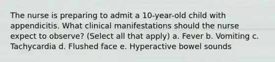 The nurse is preparing to admit a 10-year-old child with appendicitis. What clinical manifestations should the nurse expect to observe? (Select all that apply) a. Fever b. Vomiting c. Tachycardia d. Flushed face e. Hyperactive bowel sounds