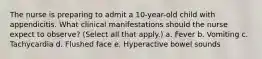 The nurse is preparing to admit a 10-year-old child with appendicitis. What clinical manifestations should the nurse expect to observe? (Select all that apply.) a. Fever b. Vomiting c. Tachycardia d. Flushed face e. Hyperactive bowel sounds