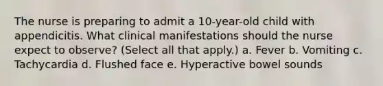 The nurse is preparing to admit a 10-year-old child with appendicitis. What clinical manifestations should the nurse expect to observe? (Select all that apply.) a. Fever b. Vomiting c. Tachycardia d. Flushed face e. Hyperactive bowel sounds