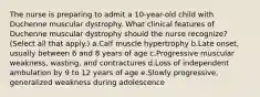 The nurse is preparing to admit a 10-year-old child with Duchenne muscular dystrophy. What clinical features of Duchenne muscular dystrophy should the nurse recognize? (Select all that apply.) a.Calf muscle hypertrophy b.Late onset, usually between 6 and 8 years of age c.Progressive muscular weakness, wasting, and contractures d.Loss of independent ambulation by 9 to 12 years of age e.Slowly progressive, generalized weakness during adolescence