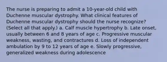 The nurse is preparing to admit a 10-year-old child with Duchenne muscular dystrophy. What clinical features of Duchenne muscular dystrophy should the nurse recognize? (Select all that apply.) a. Calf muscle hypertrophy b. Late onset, usually between 6 and 8 years of age c. Progressive muscular weakness, wasting, and contractures d. Loss of independent ambulation by 9 to 12 years of age e. Slowly progressive, generalized weakness during adolescence