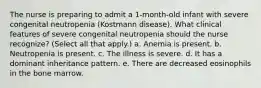 The nurse is preparing to admit a 1-month-old infant with severe congenital neutropenia (Kostmann disease). What clinical features of severe congenital neutropenia should the nurse recognize? (Select all that apply.) a. Anemia is present. b. Neutropenia is present. c. The illness is severe. d. It has a dominant inheritance pattern. e. There are decreased eosinophils in the bone marrow.