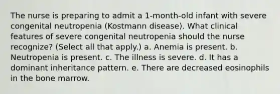 The nurse is preparing to admit a 1-month-old infant with severe congenital neutropenia (Kostmann disease). What clinical features of severe congenital neutropenia should the nurse recognize? (Select all that apply.) a. Anemia is present. b. Neutropenia is present. c. The illness is severe. d. It has a dominant inheritance pattern. e. There are decreased eosinophils in the bone marrow.