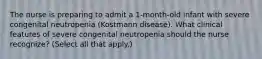 The nurse is preparing to admit a 1-month-old infant with severe congenital neutropenia (Kostmann disease). What clinical features of severe congenital neutropenia should the nurse recognize? (Select all that apply.)