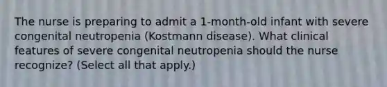 The nurse is preparing to admit a 1-month-old infant with severe congenital neutropenia (Kostmann disease). What clinical features of severe congenital neutropenia should the nurse recognize? (Select all that apply.)